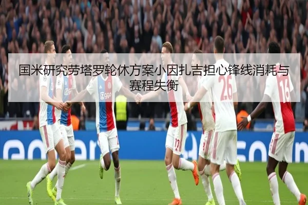 国米研究劳塔罗轮休方案小因扎吉担心锋线消耗与赛程失衡
